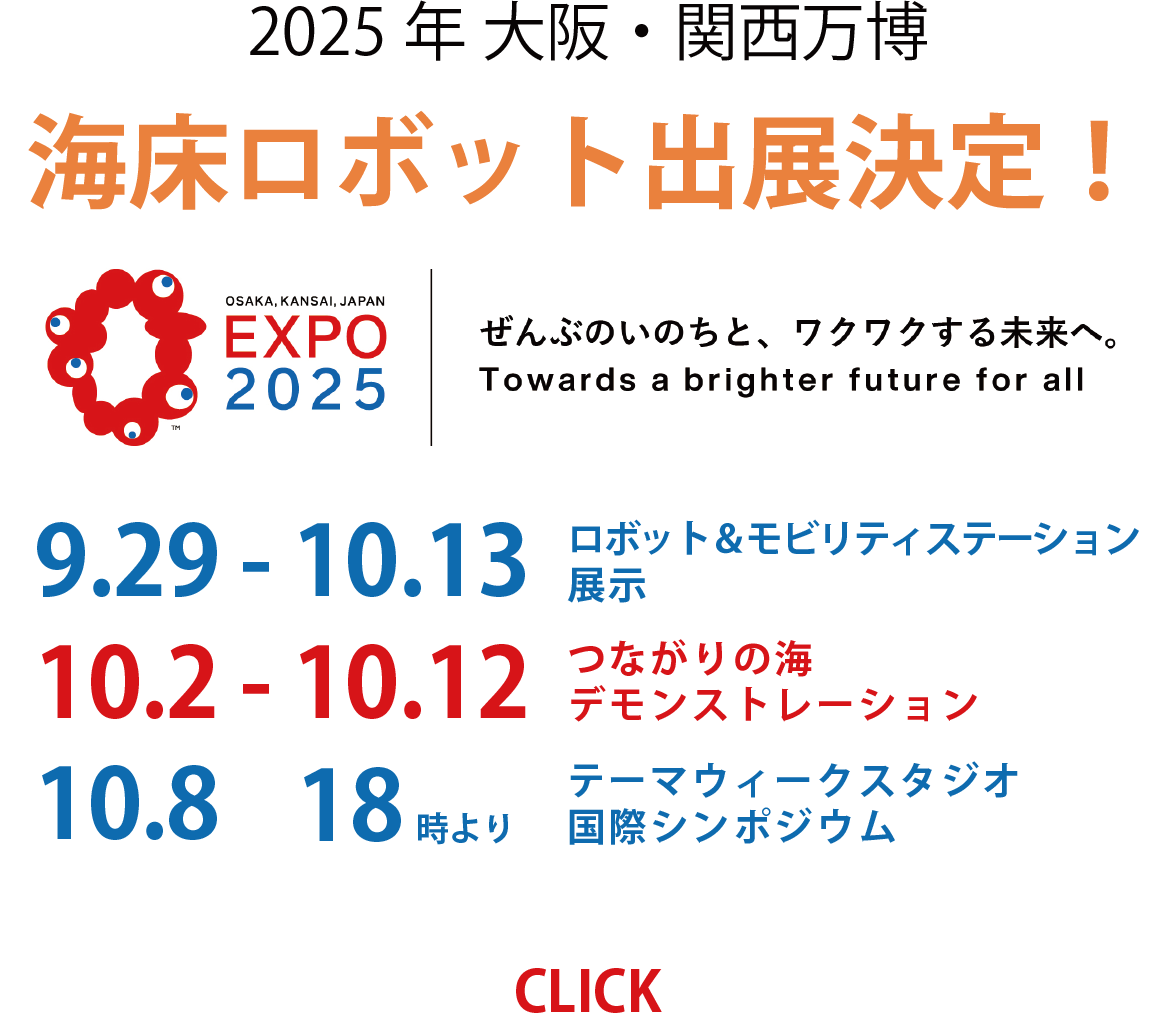 2025年 大阪・関西万博 海床ロボット出展決定！OSAKA, KANSAI, JAPAN EXPO 2025 ぜんぶのいのちと、ワクワクする未来へ。Towards a brighter future for all 9.29 - 10.13 ロボット＆モビリティステーション展示 10.2 - 10.12 つながりの海デモンストレーション 10.8 18時より テーマウィークスタジオ国際シンポジウム CLICK